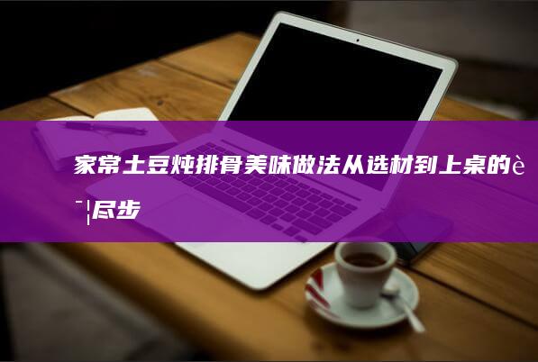 家常土豆炖排骨美味做法：从选材到上桌的详尽步骤